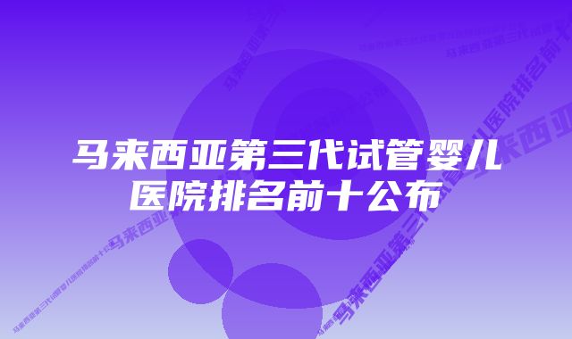 马来西亚第三代试管婴儿医院排名前十公布