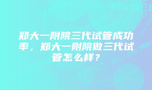 郑大一附院三代试管成功率，郑大一附院做三代试管怎么样？