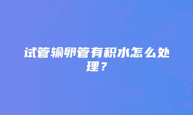 试管输卵管有积水怎么处理？