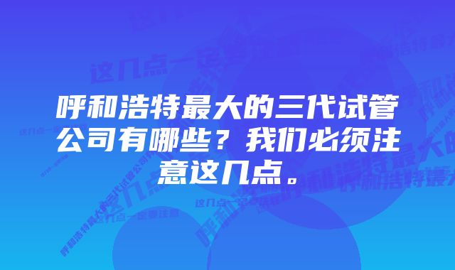 呼和浩特最大的三代试管公司有哪些？我们必须注意这几点。