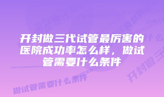 开封做三代试管最厉害的医院成功率怎么样，做试管需要什么条件