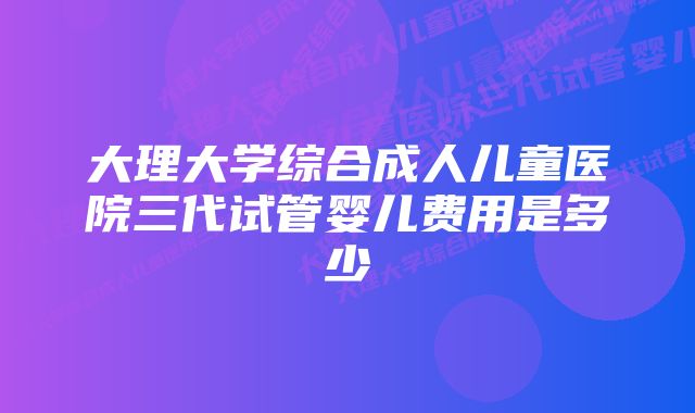 大理大学综合成人儿童医院三代试管婴儿费用是多少