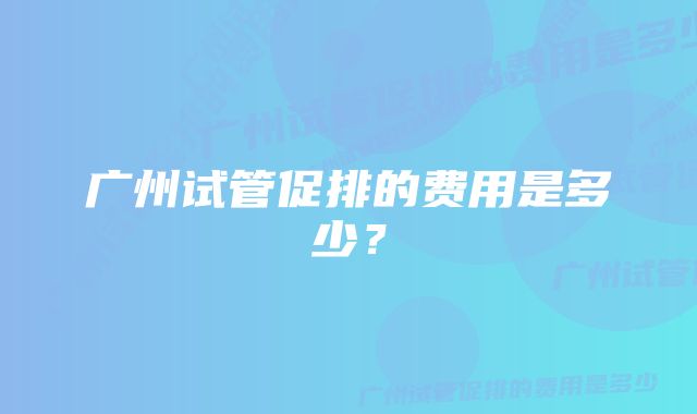 广州试管促排的费用是多少？