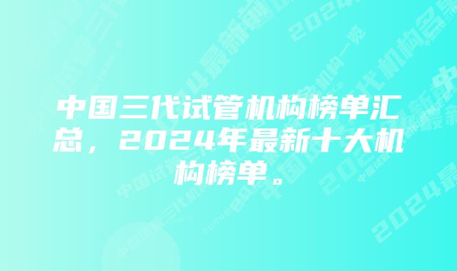 中国三代试管机构榜单汇总，2024年最新十大机构榜单。