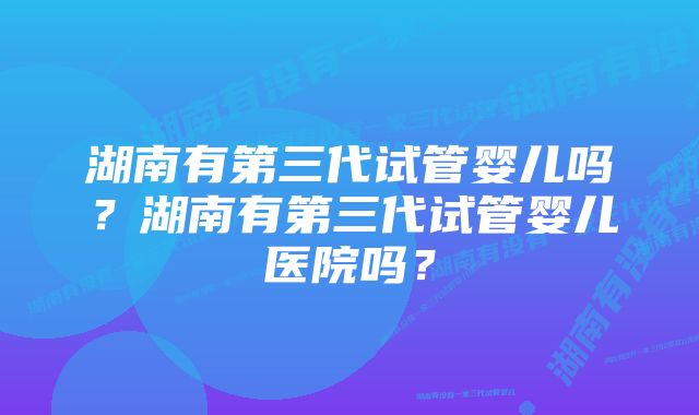 湖南有第三代试管婴儿吗？湖南有第三代试管婴儿医院吗？