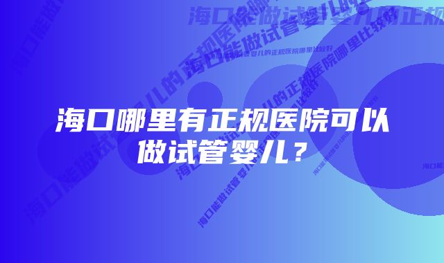 海口哪里有正规医院可以做试管婴儿？