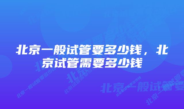 北京一般试管要多少钱，北京试管需要多少钱