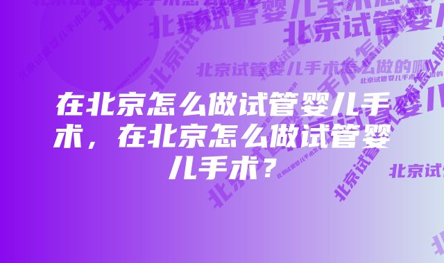 在北京怎么做试管婴儿手术，在北京怎么做试管婴儿手术？