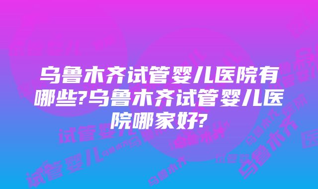 乌鲁木齐试管婴儿医院有哪些?乌鲁木齐试管婴儿医院哪家好?