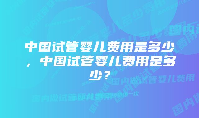 中国试管婴儿费用是多少，中国试管婴儿费用是多少？