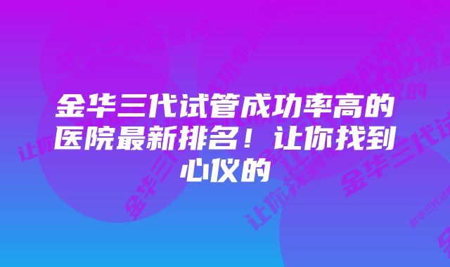 金华三代试管成功率高的医院最新排名！让你找到心仪的