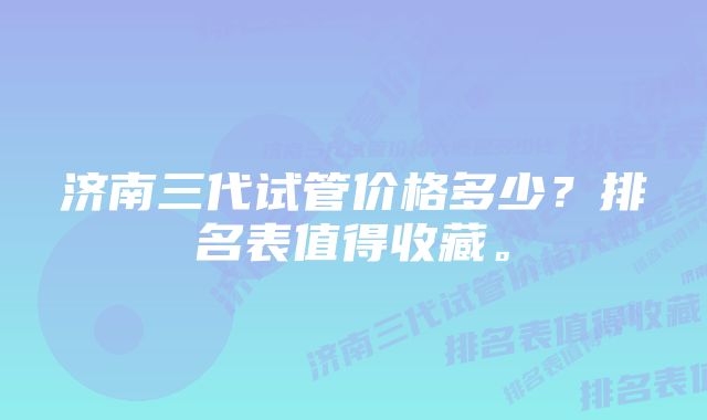 济南三代试管价格多少？排名表值得收藏。