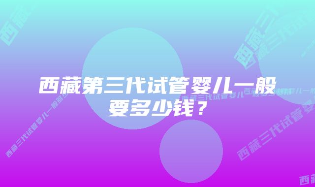 西藏第三代试管婴儿一般要多少钱？