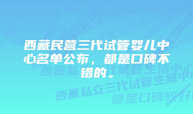 西藏民营三代试管婴儿中心名单公布，都是口碑不错的。