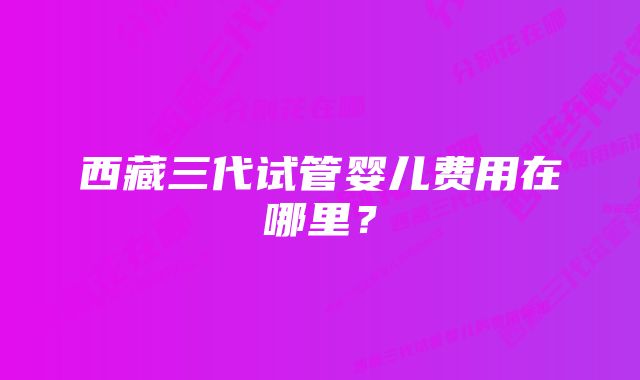 西藏三代试管婴儿费用在哪里？