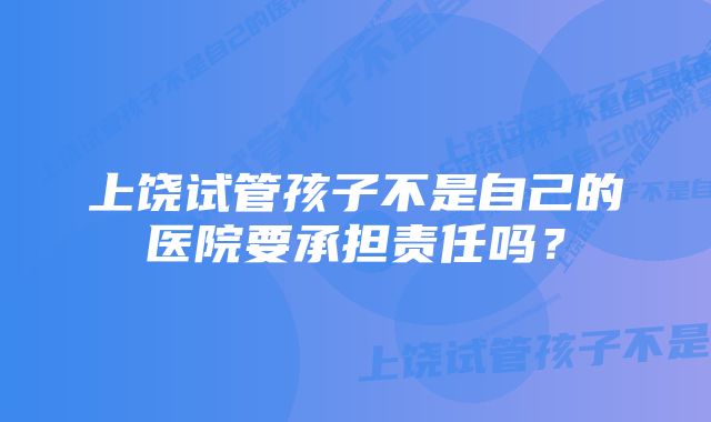 上饶试管孩子不是自己的医院要承担责任吗？