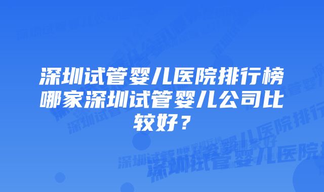 深圳试管婴儿医院排行榜哪家深圳试管婴儿公司比较好？