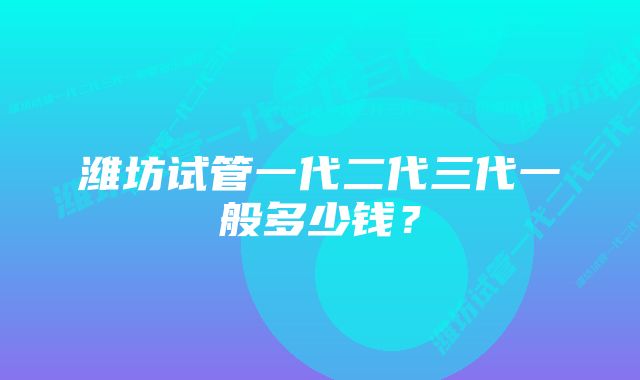 潍坊试管一代二代三代一般多少钱？