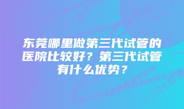 东莞哪里做第三代试管的医院比较好？第三代试管有什么优势？