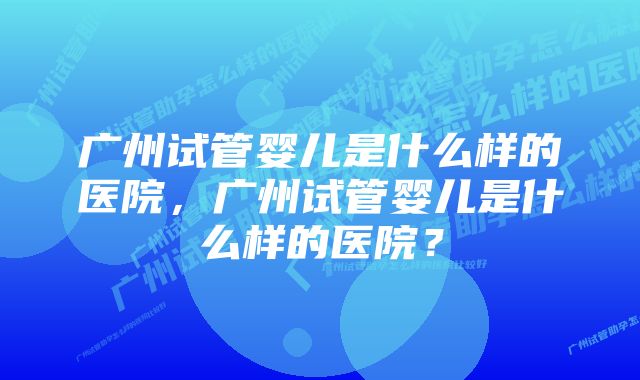 广州试管婴儿是什么样的医院，广州试管婴儿是什么样的医院？