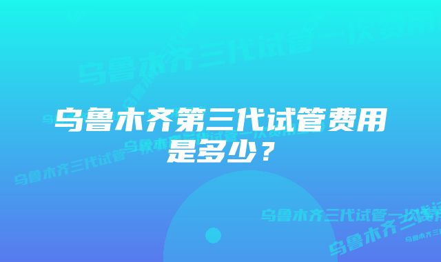 乌鲁木齐第三代试管费用是多少？