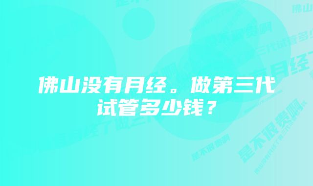 佛山没有月经。做第三代试管多少钱？