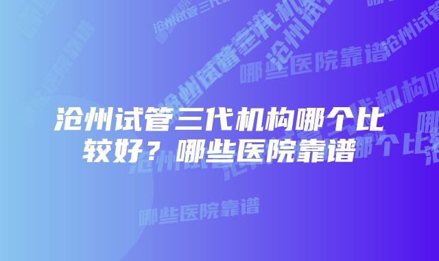 沧州试管三代机构哪个比较好？哪些医院靠谱