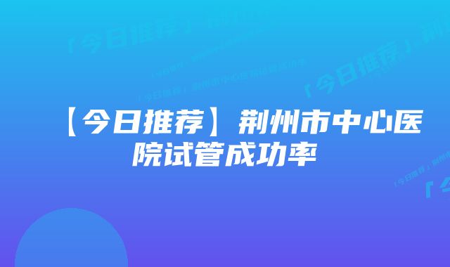 【今日推荐】荆州市中心医院试管成功率