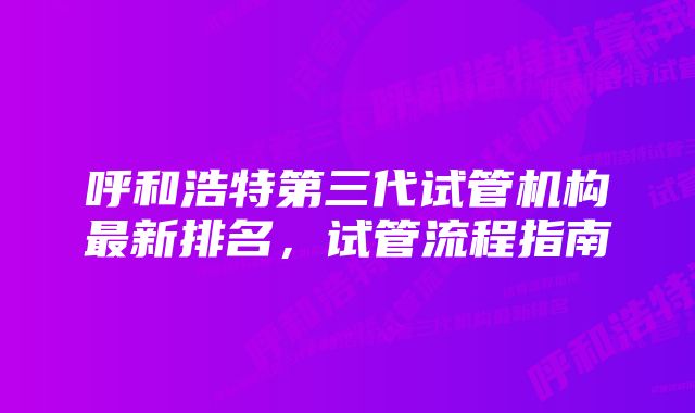 呼和浩特第三代试管机构最新排名，试管流程指南