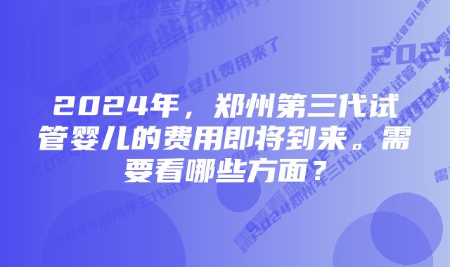 2024年，郑州第三代试管婴儿的费用即将到来。需要看哪些方面？