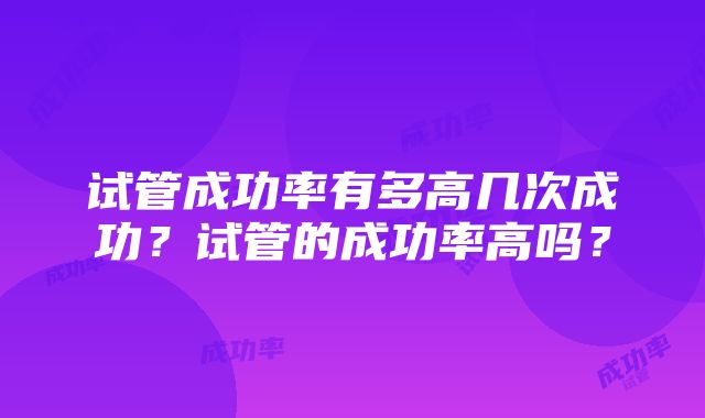 试管成功率有多高几次成功？试管的成功率高吗？