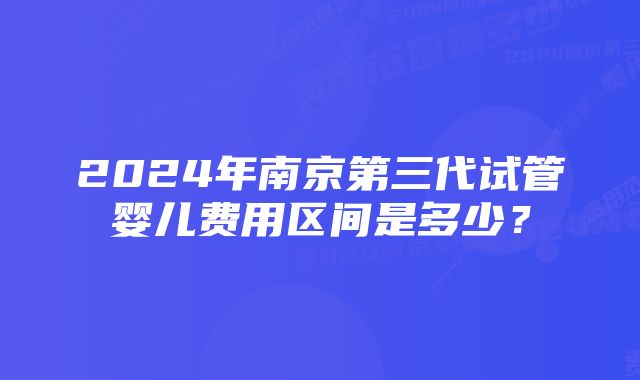 2024年南京第三代试管婴儿费用区间是多少？