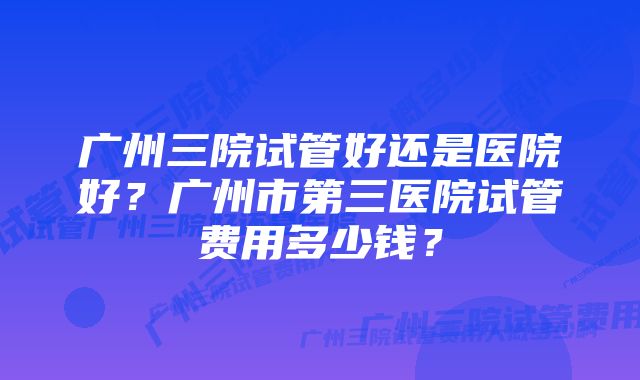 广州三院试管好还是医院好？广州市第三医院试管费用多少钱？