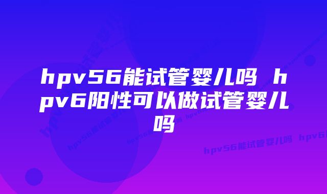 hpv56能试管婴儿吗 hpv6阳性可以做试管婴儿吗