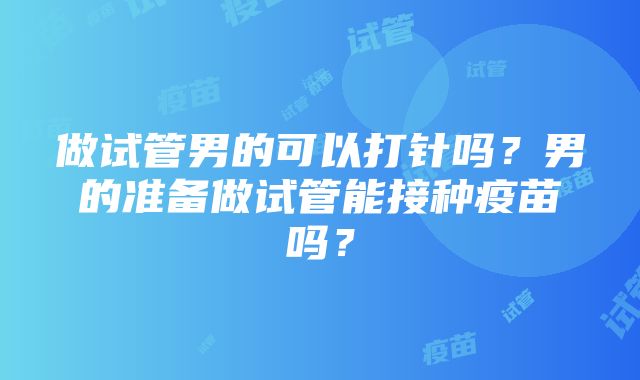 做试管男的可以打针吗？男的准备做试管能接种疫苗吗？