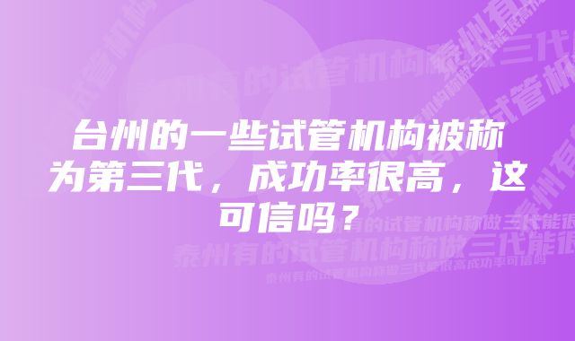 台州的一些试管机构被称为第三代，成功率很高，这可信吗？