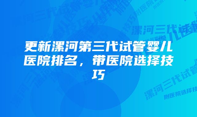 更新漯河第三代试管婴儿医院排名，带医院选择技巧