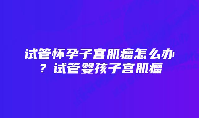 试管怀孕子宫肌瘤怎么办？试管婴孩子宫肌瘤