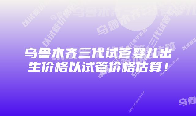 乌鲁木齐三代试管婴儿出生价格以试管价格估算！