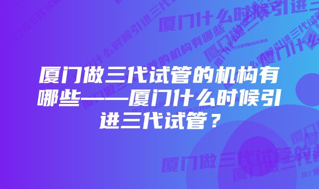 厦门做三代试管的机构有哪些——厦门什么时候引进三代试管？