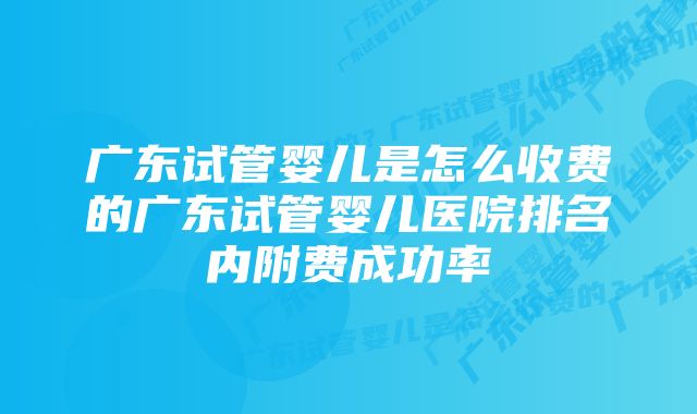 广东试管婴儿是怎么收费的广东试管婴儿医院排名内附费成功率