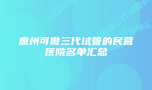 惠州可做三代试管的民营医院名单汇总