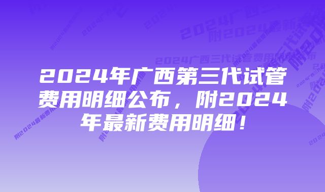 2024年广西第三代试管费用明细公布，附2024年最新费用明细！