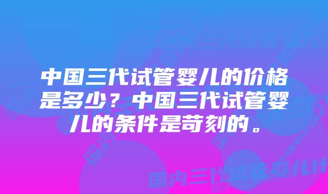 中国三代试管婴儿的价格是多少？中国三代试管婴儿的条件是苛刻的。