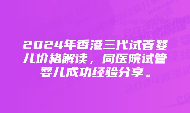 2024年香港三代试管婴儿价格解读，同医院试管婴儿成功经验分享。