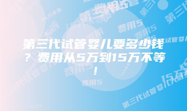 第三代试管婴儿要多少钱？费用从5万到15万不等！