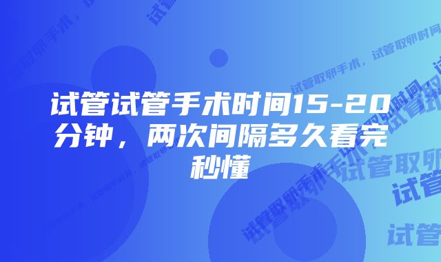 试管试管手术时间15-20分钟，两次间隔多久看完秒懂