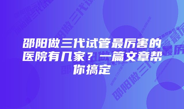 邵阳做三代试管最厉害的医院有几家？一篇文章帮你搞定