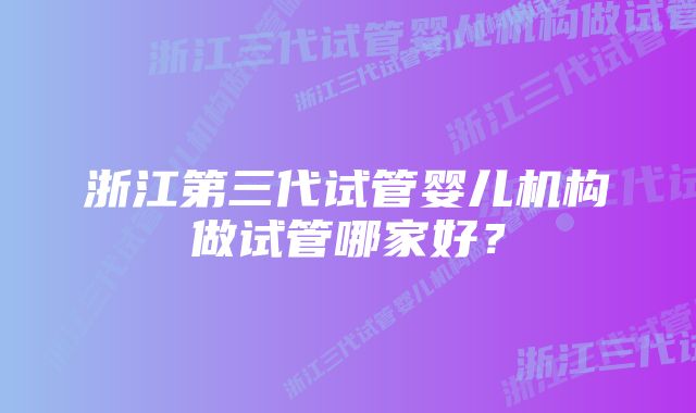 浙江第三代试管婴儿机构做试管哪家好？