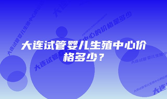 大连试管婴儿生殖中心价格多少？